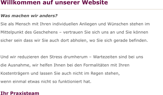 Willkommen auf unserer Website  Was machen wir anders? Sie als Mensch mit Ihren individuellen Anliegen und Wnschen stehen im  Mittelpunkt des Geschehens  vertrauen Sie sich uns an und Sie knnen  sicher sein dass wir Sie auch dort abholen, wo Sie sich gerade befinden.  Und wir reduzieren den Stress drumherum  Wartezeiten sind bei uns  die Ausnahme, wir helfen Ihnen bei den Formalitten mit Ihren  Kostentrgern und lassen Sie auch nicht im Regen stehen,  wenn einmal etwas nicht so funktioniert hat.  Ihr Praxisteam